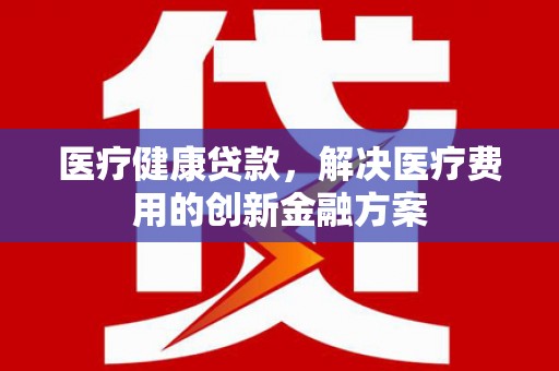 新郑医疗健康贷款，解决医疗费用的创新金融方案